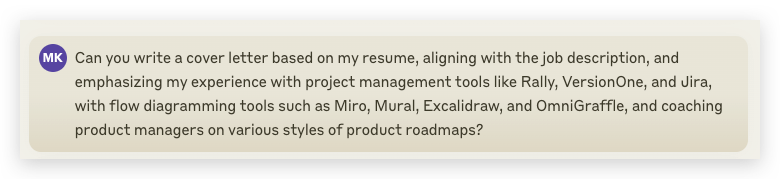 A detailed prompt to Claude.ai as follows: Can you write a cover letter based on my resume, aligning with the job description, and emphasizing my experience with project management tools like Rally, VersionOne, and Jira, with flow diagramming tools such as Miro, Mural, Excalidraw, and OmniGraffle, and coaching product managers on various styles of product roadmaps?